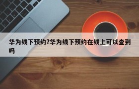华为线下预约?华为线下预约在线上可以查到吗