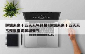 聊城未来十五天天气预报?聊城未来十五天天气预报查询聊城天气